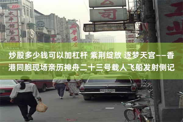 炒股多少钱可以加杠杆 紫荆绽放 逐梦天宫——香港同胞现场亲历神舟二十三号载人飞船发射侧记