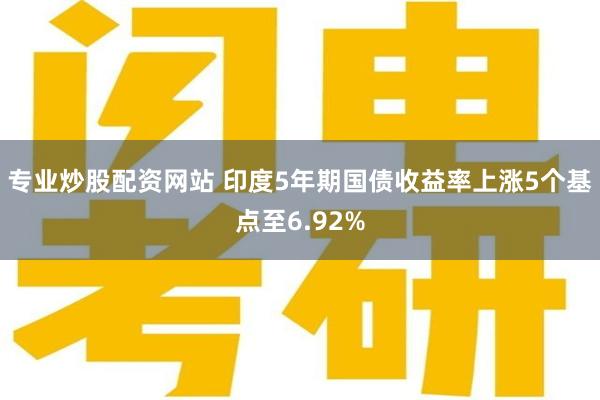 专业炒股配资网站 印度5年期国债收益率上涨5个基点至6.92%