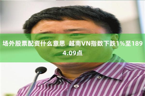 场外股票配资什么意思  越南VN指数下跌1%至1894.09点
