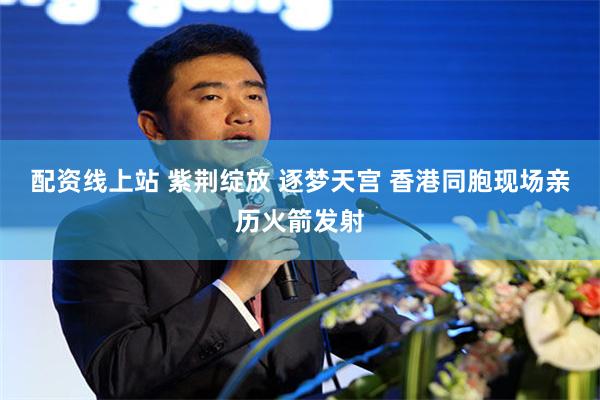配资线上站 紫荆绽放 逐梦天宫 香港同胞现场亲历火箭发射
