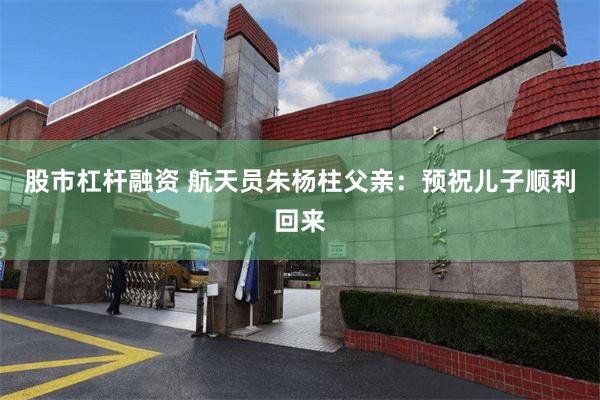 股市杠杆融资 航天员朱杨柱父亲：预祝儿子顺利回来
