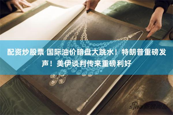 配资炒股票 国际油价暗盘大跳水！特朗普重磅发声！美伊谈判传来重磅利好
