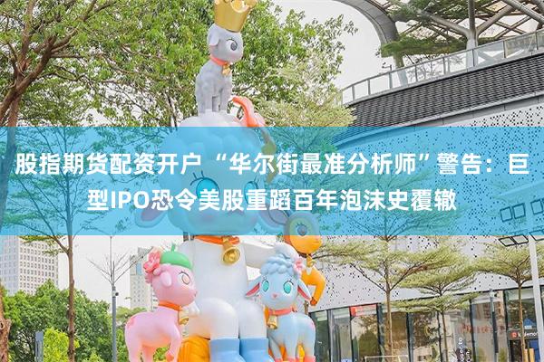 股指期货配资开户 “华尔街最准分析师”警告：巨型IPO恐令美股重蹈百年泡沫史覆辙