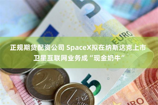正规期货配资公司 SpaceX拟在纳斯达克上市 卫星互联网业务成“现金奶牛”