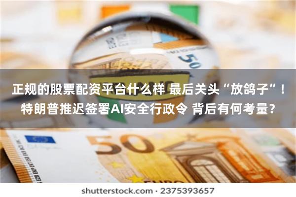 正规的股票配资平台什么样 最后关头“放鸽子”！特朗普推迟签署AI安全行政令 背后有何考量？