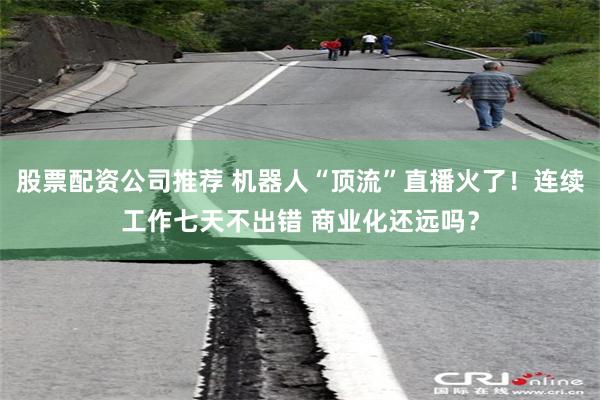 股票配资公司推荐 机器人“顶流”直播火了！连续工作七天不出错 商业化还远吗？