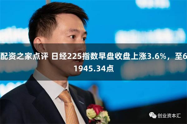 配资之家点评 日经225指数早盘收盘上涨3.6%，至61945.34点