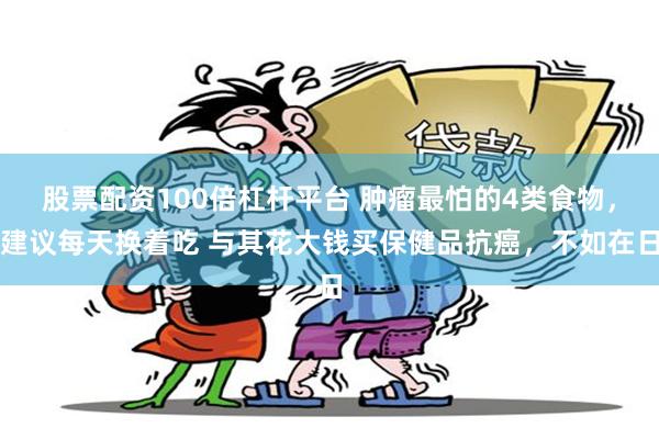 股票配资100倍杠杆平台 肿瘤最怕的4类食物，建议每天换着吃 与其花大钱买保健品抗癌，不如在日