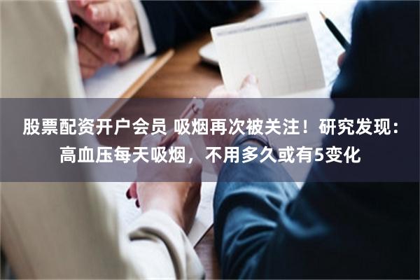 股票配资开户会员 吸烟再次被关注！研究发现：高血压每天吸烟，不用多久或有5变化