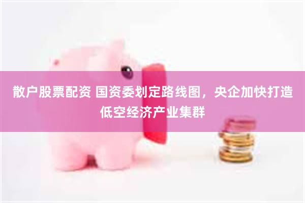 散户股票配资 国资委划定路线图，央企加快打造低空经济产业集群
