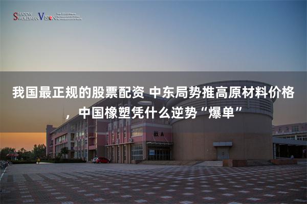 我国最正规的股票配资 中东局势推高原材料价格，中国橡塑凭什么逆势“爆单”