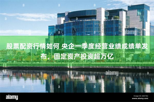 股票配资行情如何 央企一季度经营业绩成绩单发布，固定资产投资超万亿