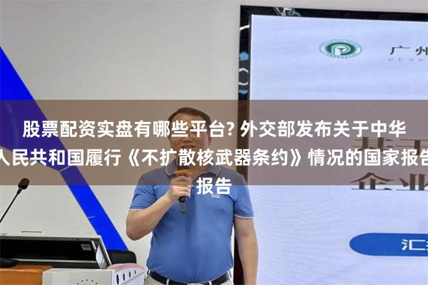 股票配资实盘有哪些平台? 外交部发布关于中华人民共和国履行《不扩散核武器条约》情况的国家报告