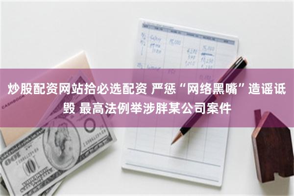 炒股配资网站拾必选配资 严惩“网络黑嘴”造谣诋毁 最高法例举涉胖某公司案件