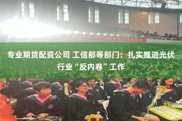 专业期货配资公司 工信部等部门：扎实推进光伏行业“反内卷”工作
