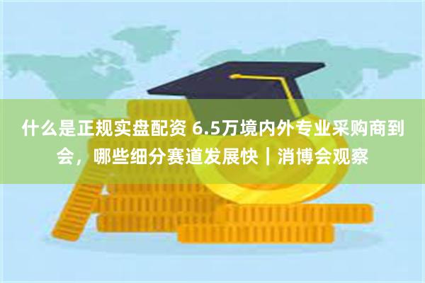 什么是正规实盘配资 6.5万境内外专业采购商到会，哪些细分赛道发展快｜消博会观察