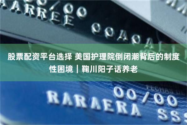 股票配资平台选择 美国护理院倒闭潮背后的制度性困境︱鞠川阳子话养老