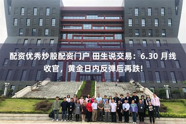 配资优秀炒股配资门户 田生说交易：6.30 月线收官，黄金日内反弹后再跌!