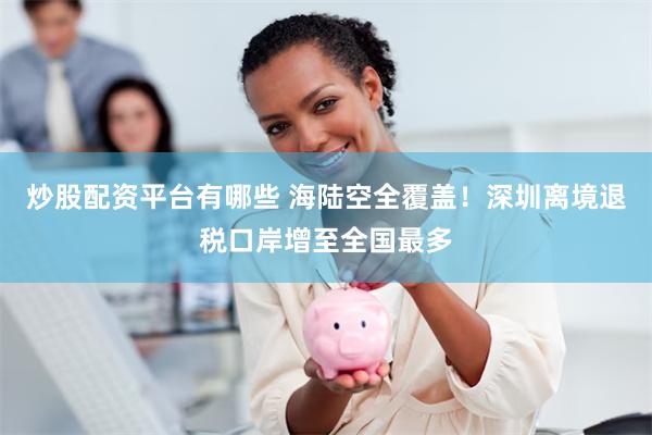 炒股配资平台有哪些 海陆空全覆盖！深圳离境退税口岸增至全国最多