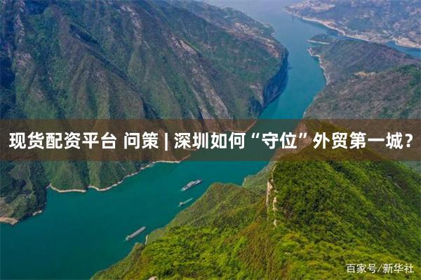 现货配资平台 问策 | 深圳如何“守位”外贸第一城？