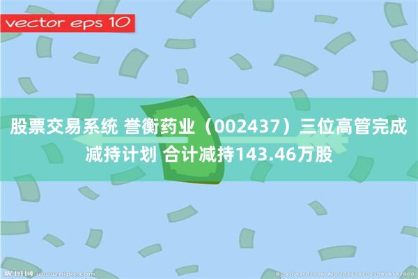 股票交易系统 誉衡药业（002437）三位高管完成减持计划 合计减持143.46万股