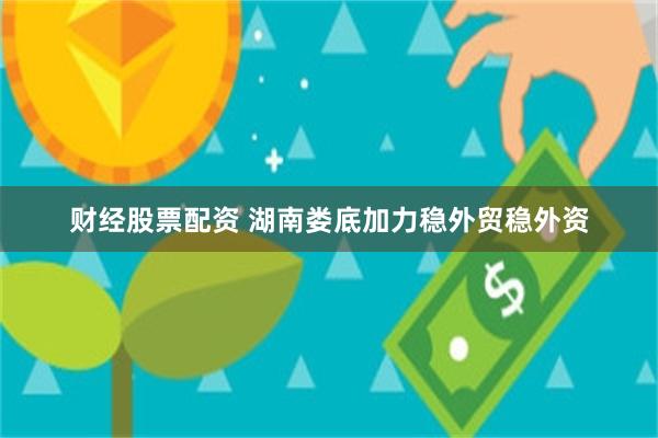 财经股票配资 湖南娄底加力稳外贸稳外资