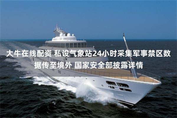 大牛在线配资 私设气象站24小时采集军事禁区数据传至境外 国家安全部披露详情