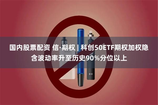 国内股票配资 信·期权 | 科创50ETF期权加权隐含波动率升至历史90%分位以上