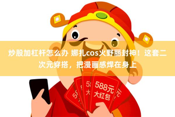 炒股加杠杆怎么办 娜扎cos火野丽封神！这套二次元穿搭，把漫画感焊在身上