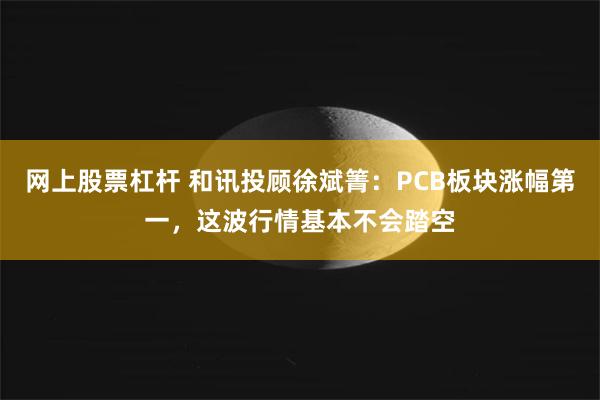 网上股票杠杆 和讯投顾徐斌箐：PCB板块涨幅第一，这波行情基本不会踏空