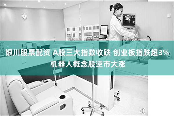 银川股票配资 A股三大指数收跌 创业板指跌超3% 机器人概念股逆市大涨