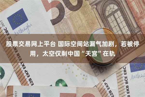 股票交易网上平台 国际空间站漏气加剧，若被停用，太空仅剩中国“天宫”在轨