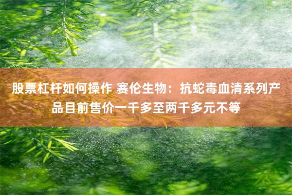 股票杠杆如何操作 赛伦生物：抗蛇毒血清系列产品目前售价一千多至两千多元不等