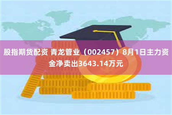 股指期货配资 青龙管业（002457）8月1日主力资金净卖出3643.14万元