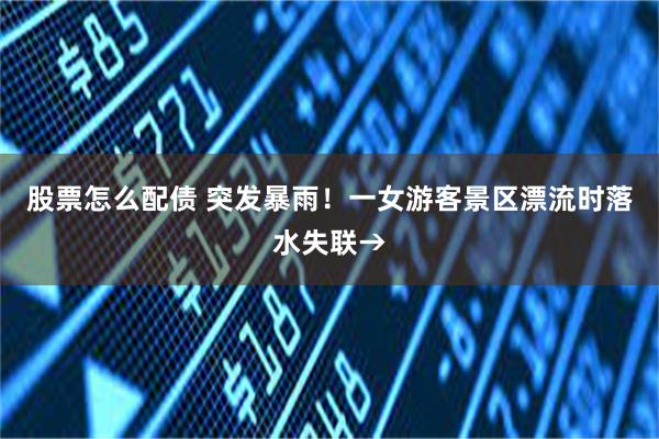 股票怎么配债 突发暴雨！一女游客景区漂流时落水失联→
