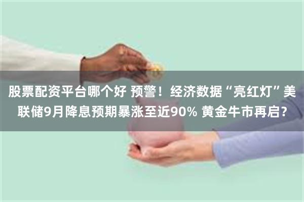 股票配资平台哪个好 预警！经济数据“亮红灯”美联储9月降息预期暴涨至近90% 黄金牛市再启？