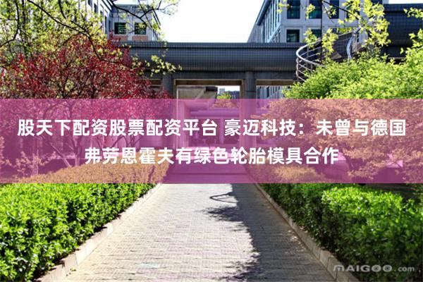 股天下配资股票配资平台 豪迈科技：未曾与德国弗劳恩霍夫有绿色轮胎模具合作