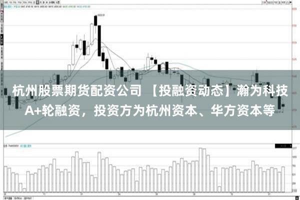 杭州股票期货配资公司 【投融资动态】瀚为科技A+轮融资，投资方为杭州资本、华方资本等