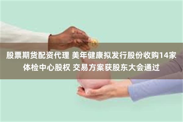 股票期货配资代理 美年健康拟发行股份收购14家体检中心股权 交易方案获股东大会通过