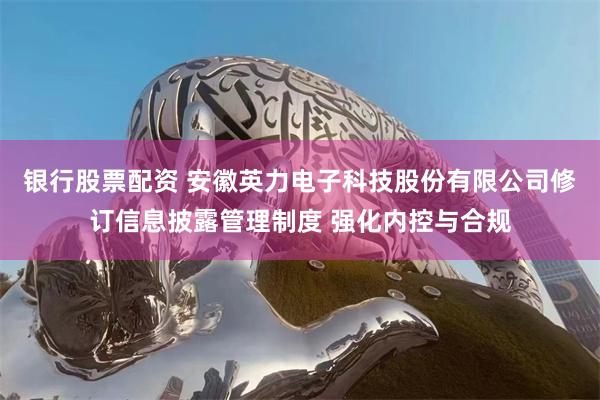 银行股票配资 安徽英力电子科技股份有限公司修订信息披露管理制度 强化内控与合规