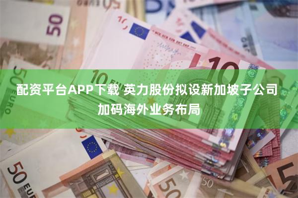 配资平台APP下载 英力股份拟设新加坡子公司 加码海外业务布局