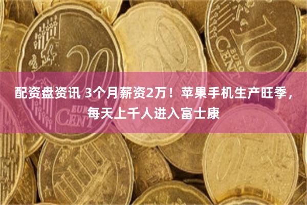 配资盘资讯 3个月薪资2万！苹果手机生产旺季，每天上千人进入富士康