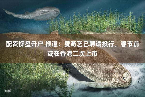 配资操盘开户 报道：爱奇艺已聘请投行，春节前或在香港二次上市