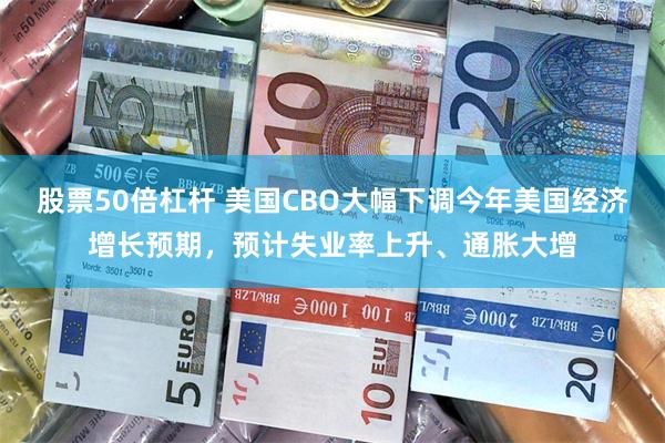 股票50倍杠杆 美国CBO大幅下调今年美国经济增长预期，预计失业率上升、通胀大增