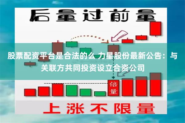 股票配资平台是合法的么 力星股份最新公告:与关联方共同投资设立合资公司
