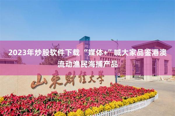 2023年炒股软件下载 “媒体+”喊大家品鉴港澳流动渔民海捕产品