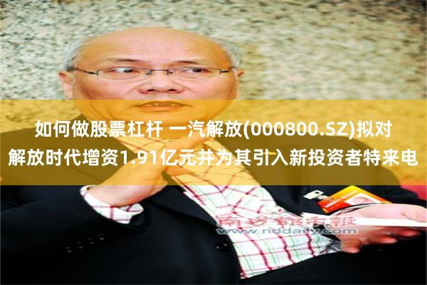如何做股票杠杆 一汽解放(000800.SZ)拟对解放时代增资1.91亿元并为其引入新投资者特来电
