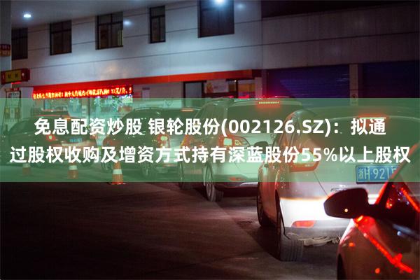 免息配资炒股 银轮股份(002126.SZ)：拟通过股权收购及增资方式持有深蓝股份55%以上股权