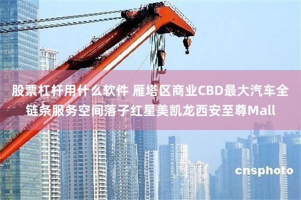 股票杠杆用什么软件 雁塔区商业CBD最大汽车全链条服务空间落子红星美凯龙西安至尊Mall