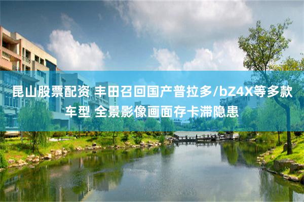 昆山股票配资 丰田召回国产普拉多/bZ4X等多款车型 全景影像画面存卡滞隐患
